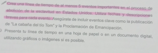 Crea una línea de tiempo de al menos 5 eventos importantes en el proceso de 
abolición de la esclavitud en Estados Unidos. Utiliza fechas y descripciones 
breves para cada evento. Asegúrate de incluir eventos clave como la publicación 
de "La cabaña del tío Tom" y la Proclamación de Emancipación. 
Presenta tu línea de tiempo en una hoja de papel o en un documento digital, 
utilizando gráficos o imágenes si es posible.