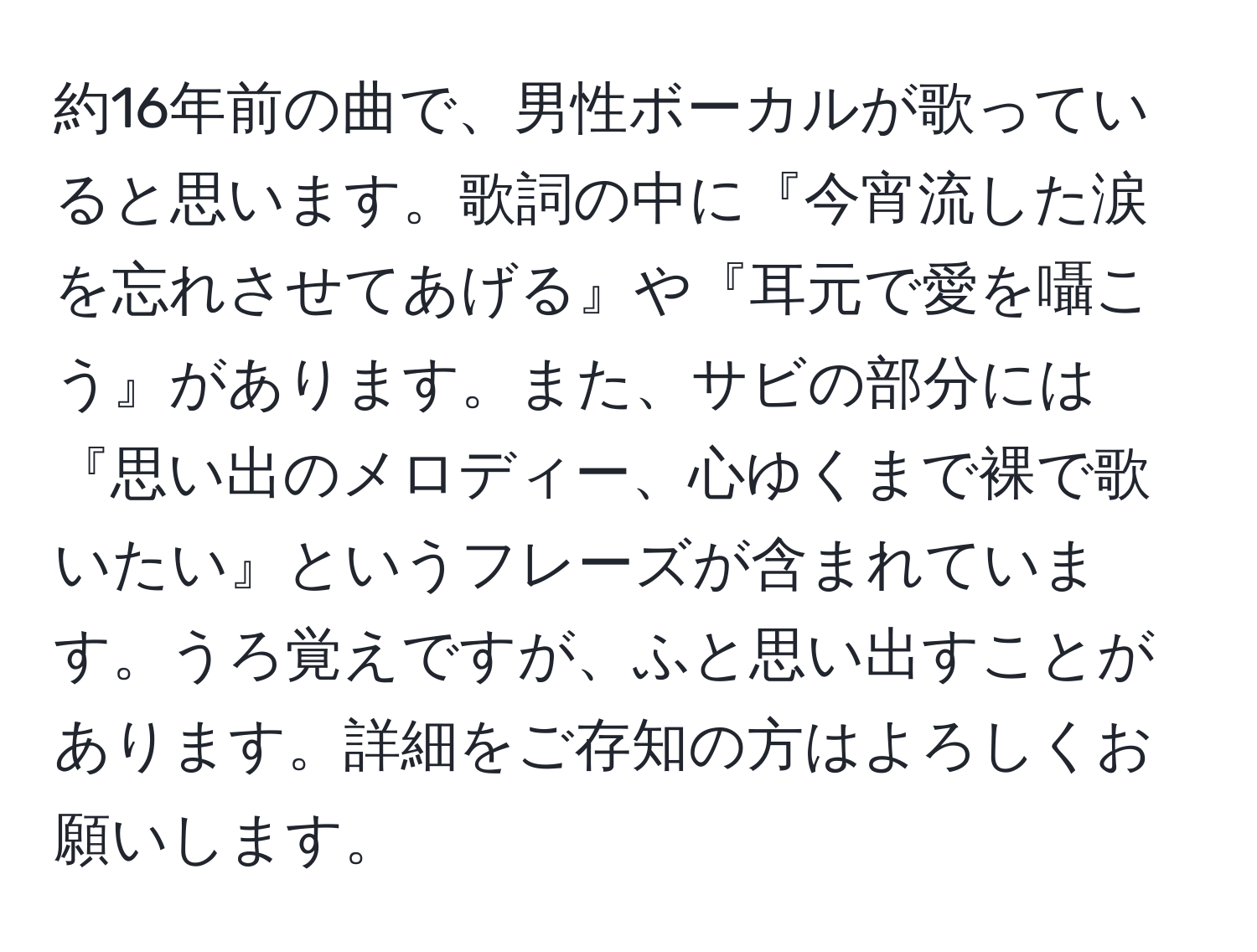 約16年前の曲で、男性ボーカルが歌っていると思います。歌詞の中に『今宵流した涙を忘れさせてあげる』や『耳元で愛を囁こう』があります。また、サビの部分には『思い出のメロディー、心ゆくまで裸で歌いたい』というフレーズが含まれています。うろ覚えですが、ふと思い出すことがあります。詳細をご存知の方はよろしくお願いします。