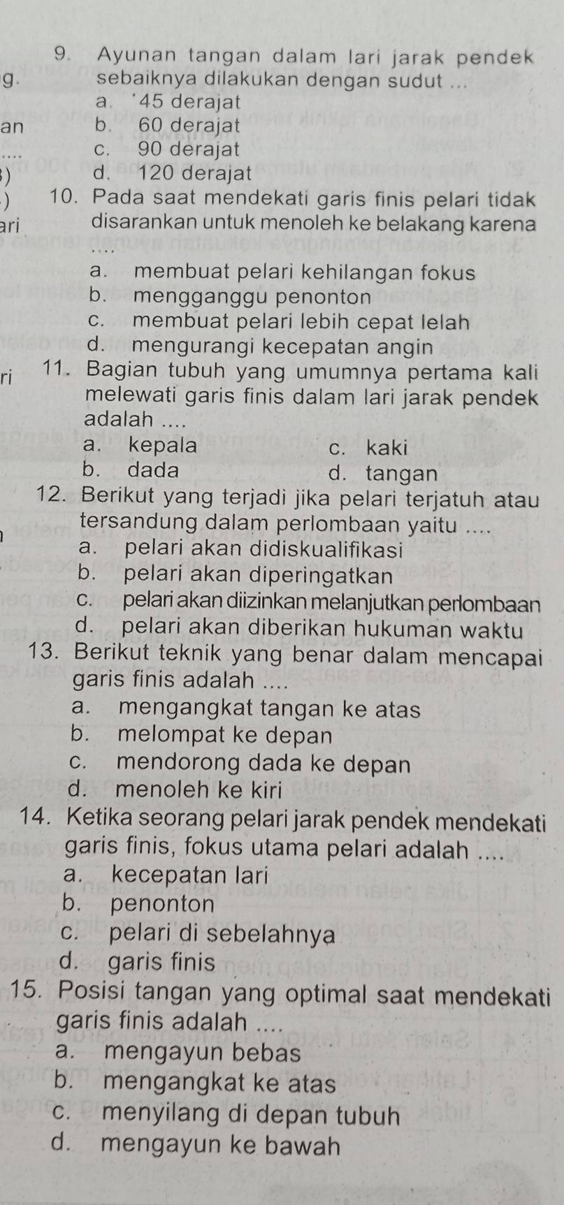 Ayunan tangan dalam lari jarak pendek
g. sebaiknya dilakukan dengan sudut ...
a ‘45 derajat
an b. 60 derajat
c. 90 derajat
)
d. 120 derajat
) 10. Pada saat mendekati garis finis pelari tidak
ari disarankan untuk menoleh ke belakang karena
a. membuat pelari kehilangan fokus
b. mengganggu penonton
c. membuat pelari lebih cepat lelah
d. mengurangi kecepatan angin
ri 11. Bagian tubuh yang umumnya pertama kali
melewati garis finis dalam lari jarak pendek 
adalah ....
a. kepala c. kaki
b. dada d. tangan
12. Berikut yang terjadi jika pelari terjatuh atau
tersandung dalam perlombaan yaitu ....
a. pelari akan didiskualifikasi
b. pelari akan diperingatkan
c. pelari akan diizinkan melanjutkan perlombaan
d. pelari akan diberikan hukuman waktu
13. Berikut teknik yang benar dalam mencapai
garis finis adalah ....
a. mengangkat tangan ke atas
b. melompat ke depan
c. mendorong dada ke depan
d. menoleh ke kiri
14. Ketika seorang pelari jarak pendek mendekati
garis finis, fokus utama pelari adalah ....
a. kecepatan lari
b. penonton
c. pelari di sebelahnya
d. garis finis
15. Posisi tangan yang optimal saat mendekati
garis finis adalah ....
a. mengayun bebas
b. mengangkat ke atas
c. menyilang di depan tubuh
d. mengayun ke bawah