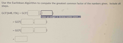 Use the Euclidean Algorithm to compute the greatest common factor of the numbers given. Include all 
steps.
GCF(648,156)=GCF(□ ,□ )
Enter an integer or decimal number [more..
=GCF(□ ,□ )
=GCF(□ ,□ )
=□