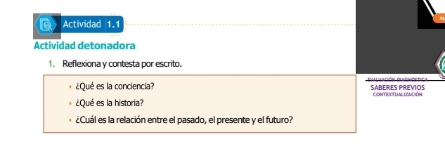 Actividad 1.1 
Actividad detonadora 
1. Reflexiona y contesta por escrito. 
Falilación Dlagnóstica 
¿Qué es la conciencia? SABERES PREVIOS 
CONTEXTUALIZACIÓN 
¿Qué es la historia? 
¿Cuál es la relación entre el pasado, el presente y el futuro?