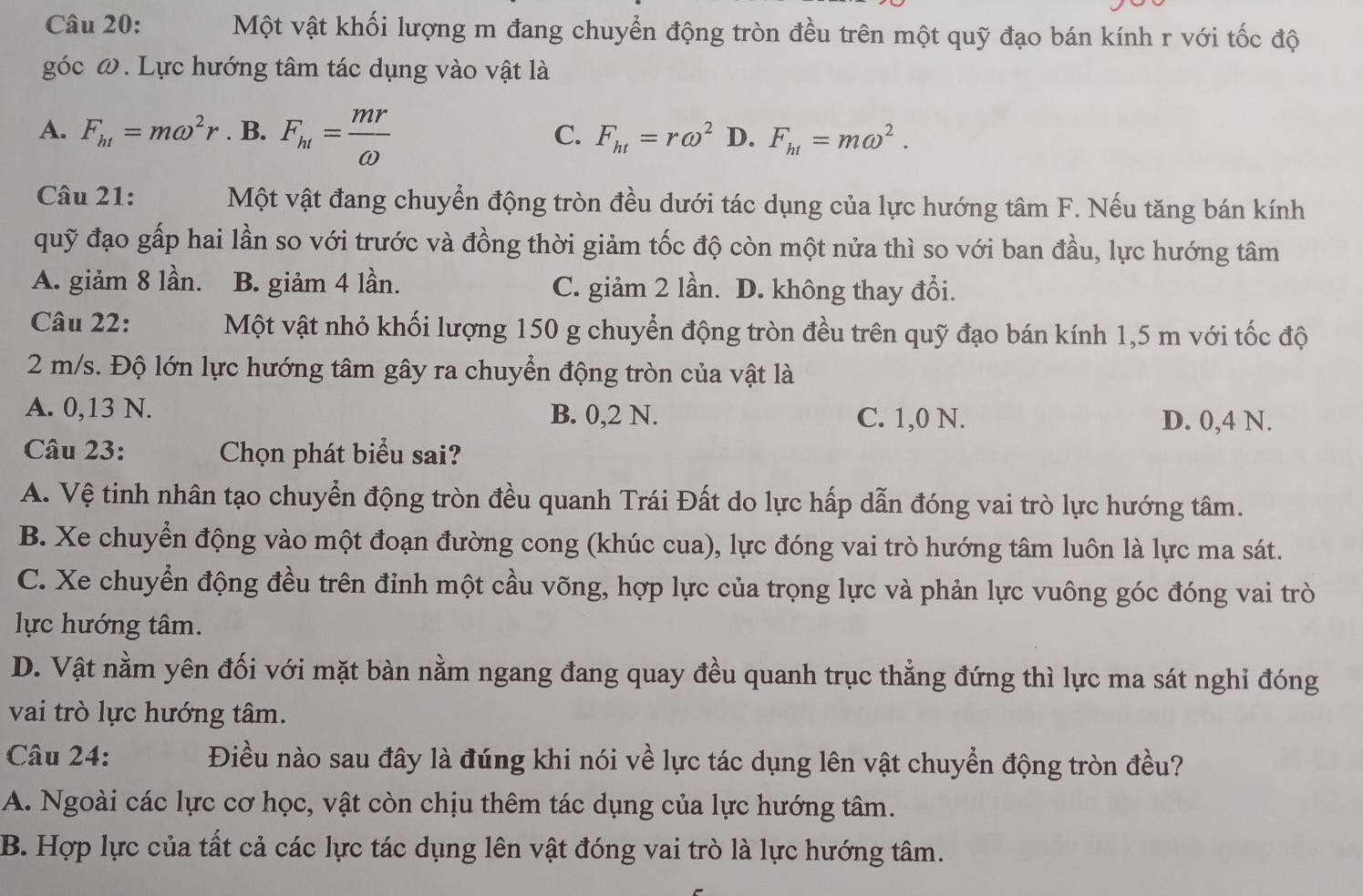 Một vật khối lượng m đang chuyển động tròn đều trên một quỹ đạo bán kính r với tốc độ
góc ω. Lực hướng tâm tác dụng vào vật là
A. F_h1=momega^2r. B. F_ht= mr/omega   F_ht=romega^2 D. F_ht=momega^2.
C.
Câu 21: Một vật đang chuyển động tròn đều dưới tác dụng của lực hướng tâm F. Nếu tăng bán kính
quỹ đạo gấp hai lần so với trước và đồng thời giảm tốc độ còn một nửa thì so với ban đầu, lực hướng tâm
A. giảm 8 lần. B. giảm 4 lần. C. giảm 2 lần. D. không thay đổi.
Câu 22: Một vật nhỏ khối lượng 150 g chuyển động tròn đều trên quỹ đạo bán kính 1,5 m với tốc độ
2 m/s. Độ lớn lực hướng tâm gây ra chuyển động tròn của vật là
A. 0,13 N. B. 0,2 N. C. 1,0 N. D. 0,4 N.
Câu 23: Chọn phát biểu sai?
A. Vệ tinh nhân tạo chuyển động tròn đều quanh Trái Đất do lực hấp dẫn đóng vai trò lực hướng tâm.
B. Xe chuyển động vào một đoạn đường cong (khúc cua), lực đóng vai trò hướng tâm luôn là lực ma sát.
C. Xe chuyển động đều trên đỉnh một cầu võng, hợp lực của trọng lực và phản lực vuông góc đóng vai trò
lực hướng tâm.
D. Vật nằm yên đối với mặt bàn nằm ngang đang quay đều quanh trục thẳng đứng thì lực ma sát nghỉ đóng
vai trò lực hướng tâm.
Câu 24: Điều nào sau đây là đúng khi nói về lực tác dụng lên vật chuyển động tròn đều?
A. Ngoài các lực cơ học, vật còn chịu thêm tác dụng của lực hướng tâm.
B. Hợp lực của tất cả các lực tác dụng lên vật đóng vai trò là lực hướng tâm.