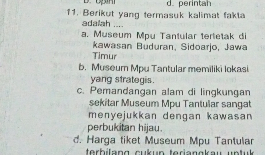 B. opini d. perintah
11. Berikut yang termasuk kalimat fakta
adalah ....
a. Museum Mpu Tantular terletak di
kawasan Buduran, Sidoarjo, Jawa
Timur
b. Museum Mpu Tantular memiliki lokasi
yang strategis.
c. Pemandangan alam di lingkungan
sekitar Museum Mpu Tantular sangat
menyejukkan dengan kawasan
perbukitan hijau.
d. Harga tiket Museum Mpu Tantular
terbilang cukun teriangkau untuk