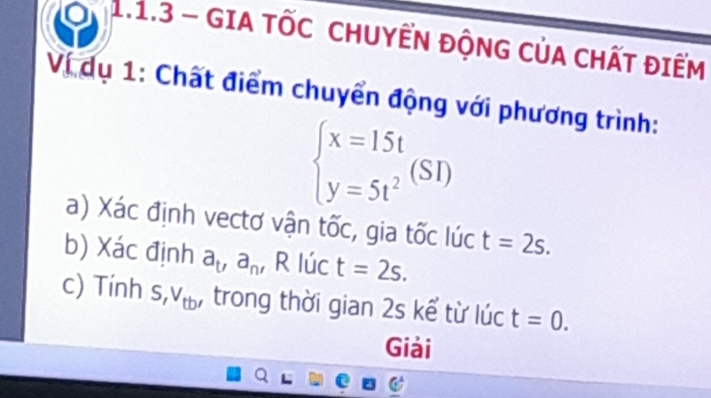 GIA TỐC CHUYẾN ĐộNG CủA CHấT điểM 
Ví dụ 1: Chất điểm chuyển động với phương trình:
beginarrayl x=15t y=5t^2endarray.  (SI)
a) Xác định vectơ vận tốc, gia tốc lúc t=2s. 
b) Xác định a_t, a_n , R lúc t=2s. 
c) Tính S, V_tb' : trong thời gian 2s kể từ lúc t=0. 
Giải