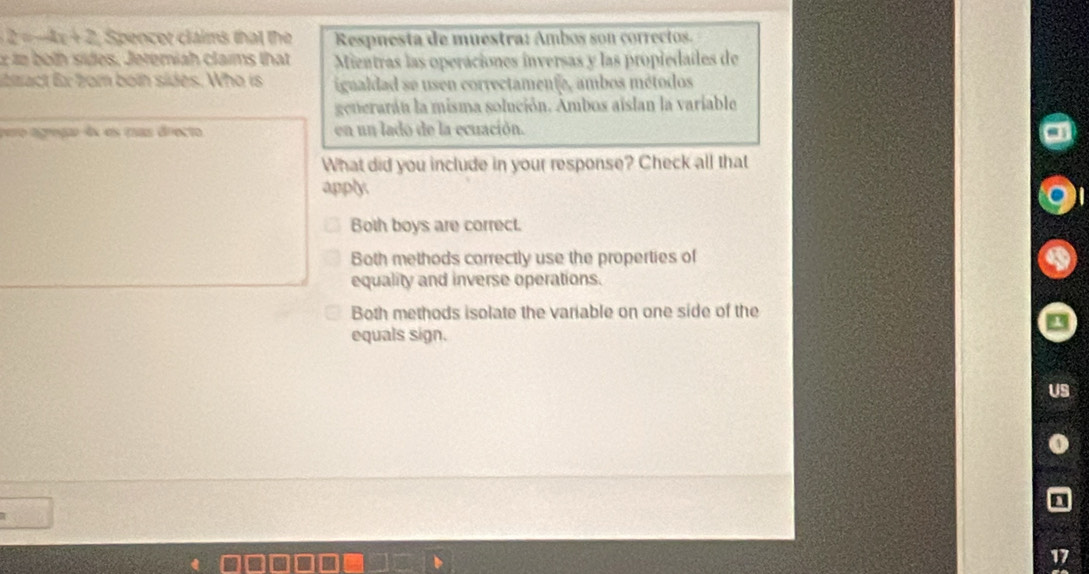 2 = x+2 Spencer claims that the Respnesta de muestra: Ambos son correctos.
1n both sides, Jeremiah clarms that Mientras las operaciones inversas y las propiedaíes de
libzact Ex 2om both sides. Who is igualdad se usen correctamente, ambos métodos
generarán la misma solución. Ambos aislan la variable
pero agreção-4x es mas drecto en un lado de la ecuación.
What did you include in your response? Check all that
apply
Both boys are correct.
Both methods correctly use the properties of
equality and inverse operations.
Both methods isolate the variable on one side of the
equals sign.
17