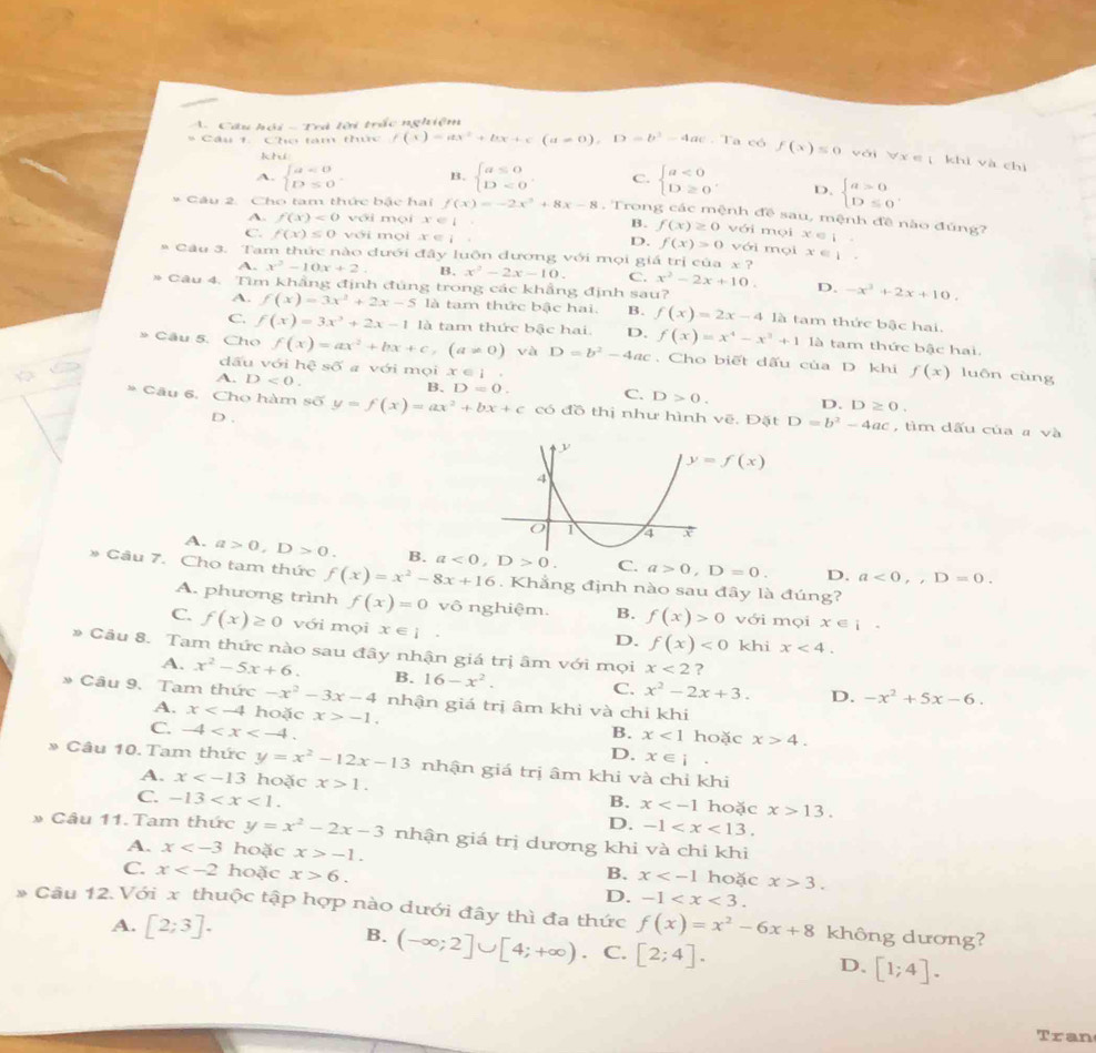 Cầu hội - Trà lời trấc nghiệm
* Câu 1. Cho tam thức f(x)=ax^2+bx+c(a!= 0),D=b^2-4ac. Ta có f(x)≤ 0 với Vư e khì và chì
kh
A. beginarrayl a=0 D≤ 0endarray. . B. beginarrayl a≤ 0 D=0endarray. . C. beginarrayl a<0 D≥ 0endarray. . D. beginarrayl a>0 D≤ 0endarray. .
* Câu 2. Cho tam thức bậc hai f(x)=-2x^3+8x-8 , Trong các mệnh đề sau, mệnh đề nào đúng?
A. f(x)<0</tex> với mọi x∈ B. f(x)≥ 0 với mọi x eí 
C. f(x)≤ 0 với mọi x∈ l D. f(x)>0 với mọi
* Câu 3. Tam thức nào dưới đây luôn đương với mọi giả trị của x? x∈ I
A. x^2-10x+2 B. x^2-2x-10. C. x^2-2x+10. D. -x^2+2x+10.
* Câu 4. Tìm khẳng định đủng trong các khẳng định sau? là tam thức bậc hai.
A. f(x)=3x^2+2x-5 là tam thức bậc hai. B. f(x)=2x-4
C. f(x)=3x^3+2x-1 là tam thức bậc hai. D. f(x)=x^4-x^3+1 là tam thức bậc hai.
» Cầu 5. Cho f(x)=ax^2+bx+c,(a!= 0) và D=b^2-4ac , Cho biết dấu của D. khi f(x) luôn cùng
dấu với hệ s6 a với mọi x∈ I.
A. D<0.
B. D=0. C. D>0. D. D≥ 0.
* Câu 6. Cho hàm số y=f(x)=ax^2+bx+c có đồ thị như hình vẽ. Đặt D=b^2-4ac , tìm dấu của a và
D .
y=f(x)
A. a>0,D>0. B. a<0,D>0. C. a>0,D=0. D. a<0,D=0.
* Cầu 7. Cho tam thức f(x)=x^2-8x+16. Khẳng định nào sau đây là đúng?
A. phương trình f(x)=0 vô nghiệm. B. f(x)>0 với mọi x∈ i.
C. f(x)≥ 0 với mọi x∈ 1 .
D. f(x)<0</tex> khi x<4.
Câu 8. Tam thức nào sau đây nhận giá trị âm với mọi x<2</tex> ?
A. x^2-5x+6. B. 16-x^2.
C. x^2-2x+3. D. -x^2+5x-6.. Câu 9. Tam thức -x^2-3x-4 nhận giá trị âm khi và chi khi
A. x hoặc x>-1. B. x<1</tex> hoặc x>4.
C. -4 D. x∈ i.
* Câu 10. Tam thức y=x^2-12x-13 nhận giá trị âm khi và chỉ khi
A. x hoặc x>1.
C. -13 B. x hoặc x>13.
D. -1
* Câu 11. Tam thức y=x^2-2x-3 nhận giá trị dương khi và chỉ khi
A. x hoặc x>-1.
C. x hoặc x>6. B. x hoặc x>3.
D. -1
Câu 12. Với x thuộc tập hợp nào dưới đây thì đa thức f(x)=x^2-6x+8 không dương?
A. [2;3]. B. (-∈fty ;2]∪ [4;+∈fty ) C. [2;4]. D. [1;4].
Tran