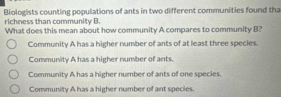 Biologists counting populations of ants in two different communities found tha
richness than community B.
What does this mean about how community A compares to community B?
Community A has a higher number of ants of at least three species.
Community A has a higher number of ants.
Community A has a higher number of ants of one species.
Community A has a higher number of ant species.