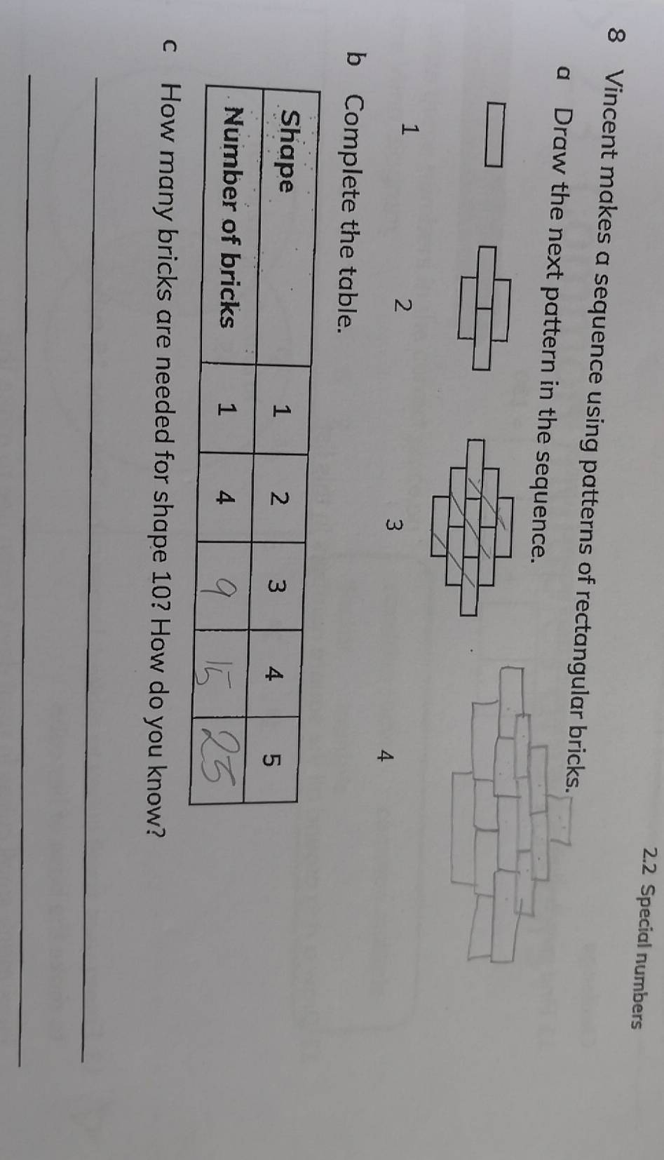 2.2 Special numbers 
8 Vincent makes a sequence using patterns of rectangular bricks. 
a Draw the next pattern in the sequence. 
1
2
3
4 
b Complete the table. 
c How many bricks are needed for shape 10? How do you know? 
_ 
_