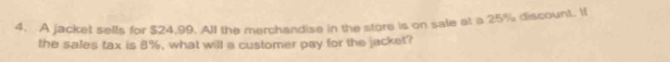 A jacket sells for $24,99. All the merchandise in the store is on sale at a 25% discount. If 
the sales tax is 8%, what will a customer pay for the jacket?