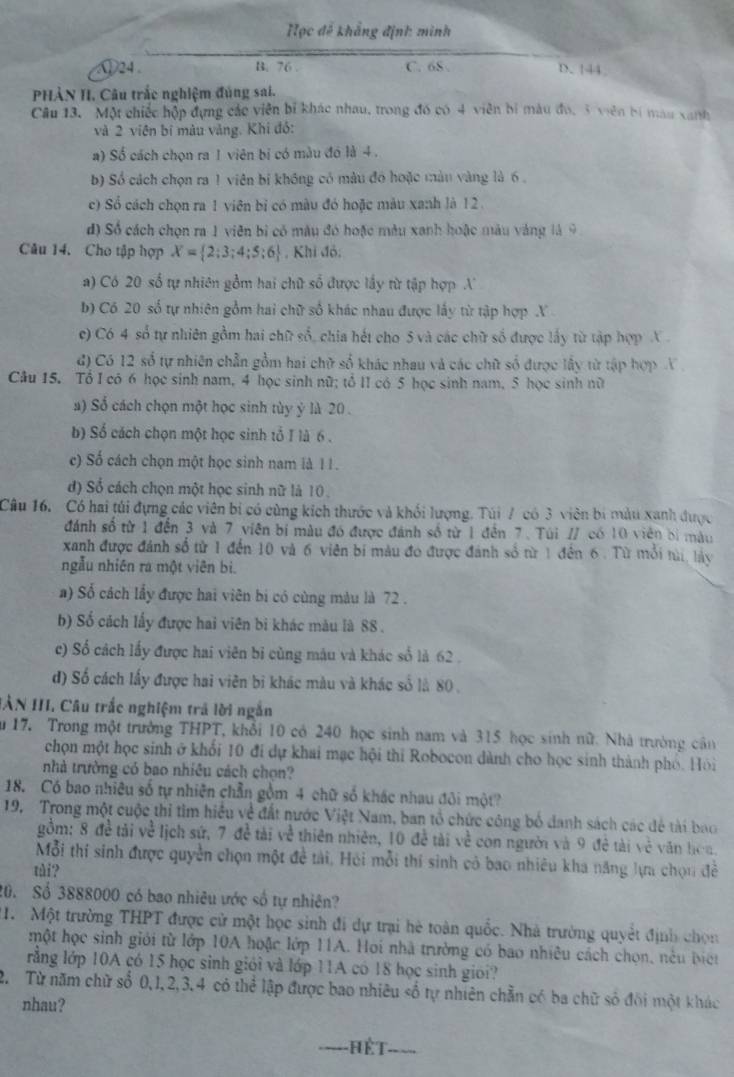 =ọc đế khẳng định: minh
①24 . B. 76 C. 6S . D. 144
PHÀN II. Câu trắc nghiệm đúng sai.
Câu 13. Một chiếc hộp đựng các viên bí khác nhau, trong đó có 4 viên bí màu đo, 3 viên bí mau xanh
và 2 viên bí màu vàng. Khi đó:
a) Số cách chọn ra 1 viên bị có màu đó là 4 .
b) Số cách chọn ra 1 viên bị không có màu đó hoặc màn vàng là 6 .
c) Sổ cách chọn ra 1 viên bỉ có màu đó hoặc màu xanh là 12.
d) Số cách chọn ra 1 viên bì có màu đó hoặc màu xanh hoặc màu vàng là 9
Câu 14. Cho tập hợp X= 2;3;4;5;6 , Khi đỏ:
a) Có 20 số tự nhiên gồm hai chữ số được lấy từ tập hợp A
b) Có 20 số tự nhiên gồm hai chữ số khác nhau được lấy từ tập hợp X
c) Có 4 số tự nhiên gồm hai chữ số, chia hết cho 5 và các chữ số được lấy từ tập hợp X 
đ) Có 12 số tự nhiên chẵn gồm hai chữ số khác nhau và các chữ số được lấy từ tập hợp X
Câu 15. Tổ I có 6 học sinh nam, 4 học sinh nữ; tổ II có 5 học sinh nam, 5 học sinh nữ
a) Số cách chọn một học sinh tùy ý là 20 .
b) Số cách chọn một học sinh tổ I là 6 .
c) Số cách chọn một học sinh nam là 1 1 .
d) Số cách chọn một học sinh nữ là 10 .
Câu 16. Có hai túi đựng các viên bi có cùng kích thước và khối lượng. Túi / có 3 viên bí màu xanh được
đánh số từ 1 đến 3 và 7 viên bí màu đó được đánh số từ 1 đến 7. Túi // có 10 viên bì màu
xanh được đánh số từ 1 đến 10 và 6 viên bí màu đo được đánh số từ 1 đến 6. Từ mỗi tài, lày
ngẫu nhiên ra một viên bì.
a) Số cách lấy được hai viên bị có cùng màu là 72 .
b) Số cách lấy được hai viên bi khác màu là 88 .
c) Số cách lấy được hai viên bỉ cùng máu và khác số là 62 .
đ) Số cách lấy được hai viên bi khác màu và khác số là 80 .
IÀN III, Câu trắc nghiệm trả lời ngắn
ău 17. Trong một trưởng THPT, khổi 10 có 240 học sinh nam và 315 học sinh nữ. Nhà trường cân
chọn một học sinh ở khối 10 đi dự khai mạc hội thi Robocon dành cho học sinh thành phó. Hỏi
nhà trường có bao nhiêu cách chọn?
18. Có bao nhiêu số tự nhiên chẵn gồm 4 chữ số khác nhau đôi một?
19. Trong một cuộc thi tìm hiều về đất nước Việt Nam, ban tổ chức công bố danh sách các để tài bao
gồm: 8 đề tải về lịch sứ, 7 đề tài về thiên nhiên, 10 đề tài về con người và 9 đề tài về văn hoa.
Mỗi thí sinh được quyền chọn một đề tải, Hỏi mỗi thí sinh cỏ bao nhiêu kha năng lựa chọn đề
tài?
20. Số 3888000 có bao nhiêu ước số tự nhiên?
1.  Một trường THPT được cử một học sinh đi dự trại hè toàn quốc. Nhà trưởng quyết định chọn
một học sinh giới từ lớp 10A hoặc lớp 11A. Hoi nhà trường có bao nhiêu cách chọn, nêu biết
rằng lớp 10A có 15 học sinh giới và lớp 11A có 18 học sinh gioi?
2. Từ năm chữ số 0,1,2,3,4 có thể lập được bao nhiêu số tự nhiên chẵn có ba chữ số đôi một khác
nhau?
hế t