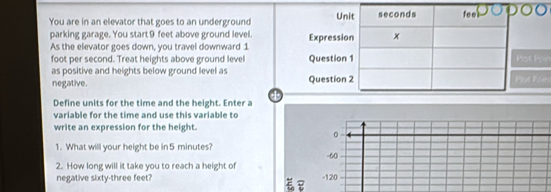 You are in an elevator that goes to an underground
parking garage. You start 9 feet above ground level. 
As the elevator goes down, you travel downward 1
foot per second. Treat heights above ground level at Paín
as positive and heights below ground level as
negative. ot Poin
4
Define units for the time and the height. Enter a
variable for the time and use this variable to
write an expression for the height.
0
1. What will your height be in 5 minutes?
-60
2. How long will it take you to reach a height of
negative sixty- three feet? - 120