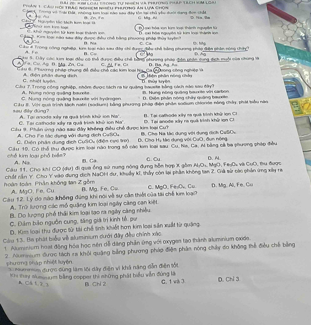 Ai 20: KIM LOAi TrONG Tự NHiêN Và PHươNG PHáp TácH KIM LOAi
PHAN 1 CAU HOI TRAC NGHIEM NHIềU PHươNG ÁN LựA CHọN
Cáu 1 Trong vô Trái Đất, những kim loại nào sau đây tồn tại chủ yếu dưới dang đơn chất
A.Àg Au B. Zn, Fe C. Mg, Al D. Na、 Ba
Cau 2. Nguyên tắc tách kim loại là
A khử ion kim loại B)oxi hóa ion kịm loại thành nguyên tử
C. khử nguyên tử kim loại thành ion D. oxi hóa nguyên tử kim loại thành lon
Câu 3. Kim loại nào sau đây được điều chế bằng phương pháp thủy luyên?
A Cu B. Na C. Ca D.Mg
Cầu 4 Trong công nghiệp, kim loại nào sau đây chỉ được điều chế bằng phương pháp điện phân nóng chảy?
A. Fe B. Cu c Mg D. Ag
Câu 5. Dãy các kim loại đều có thể được điều chế bằng phương pháp điện phân dung dịch muội của chung là
A Fe, Cu、 Ag B. Mg,Zn, Cu C. Al Fe, Cr D. Ba, Ag, Au
Câu 6. Phương pháp chung để điều chế các kim loại Na. Ca.Al trong công nghiệp là
A. điện phân dung dịch Bhiện phân nóng chảy
C. nhiệt luyên D. thủy luyện
Câu 7.Trong công nghiệp, nhôm được tách ra từ quặng bauxite bằng cách nào sau đây?
A. Nung nóng quặng bauxite B. Nung nóng quặng bauxite với carbon
C. Nung nóng quặng bauxite với hydrogen. D. Điện phân nóng chảy quãng bauxite.
Cầu 8. Với quả trình tách natri (sodium) bằng phương pháp điện phần sodium chloride nóng chảy, phát biểu nào
sau đây đúng?
A. Tại anode xảy ra quá trình khử ion Na*. B. Tại cathode xáy ra quá trình khử ion Cl
C. Tai cathode xảy ra quá trình khủ ion Na* D. Tại anode xảy ra quá trình khử ion Cl
Câu 9. Phản ứng nào sau đây không điều chế được kim loại Cu?
A. Cho Fe tác dụng với dung dịch CuSO₄.  B. Cho Na tác dụng với dung dịch CuSO₄
C. Điện phân dung dịch CuSO₄ (điện cực trơ). D. Cho H_2 tác dụng với CuO, đun nóng
Cầu 10. Có thể thu được kim loại nào trong số các kim loại sau: Cu, Na, Ca, Al bằng cả ba phương pháp điều
chế kim loại phổ biến? D. Al.
A. Na B. Ca. C. Cu
Câu 11. Cho khí CO (dư) đi qua ống sử nung nóng đựng hỗn hợp X gồm Al_2O_3,MgO,Fe_3O_4 và CuO thu được
chất rắn Y. Cho Y vào dung dịch NaOH dư, khuấy kĩ, thấy còn lại phần không tan Z. Giả sử các phản ứng xảy ra
hoàn toàn. Phần không tan Z gồm
A. MgO, Fe, Cu. B. Mg, Fe, Cu. C. MgO,Fe_3O_4 Cu D. Mg, Al, Fe, Cu
Câu 12. Lý do nào không đúng khi nói về sự cần thiết của tái chế kim loại?
A. Trữ lượng các mỏ quặng kim loại ngày càng cạn kiệt.
B. Do lượng phế thải kim loại tạo ra ngày cảng nhiều
C. Đảm bảo nguồn cung, tăng giá trị kinh tế. pư
D. Kim loại thu được từ tái chế tinh khiết hơn kim loại sản xuất từ quặng.
Cu 13. Ba phát biểu về aluminium dưới đây đều chính xác.
1 Aluminium hoạt động hóa học nên dễ dàng phản ứng với oxygen tạo thành aluminium oxide.
2. Aluminium được tách ra khỏi quặng bằng phương pháp điện phân nóng chảy do không thể điều chế bằng
phương pháp nhiệt luyện.
Numinium được dùng làm lõi dây điện vì khả năng dẫn điện tốt.
Khi thay aluminium bằng copper thì những phát biểu vẫn đúng là
A Cá 1, 2,3 B. Chỉ 2 C. 1 và 3 D. Chỉ 3.