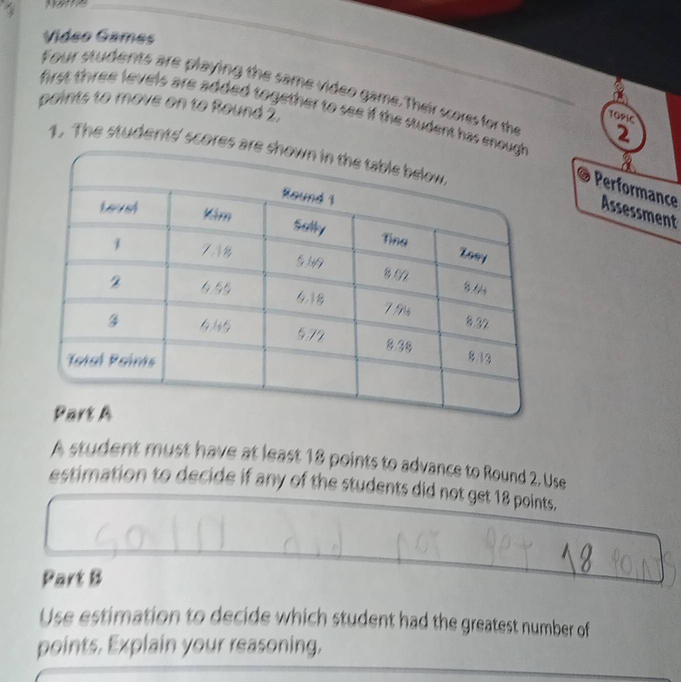 Name 
Vídeo Games 
Four students are playing the same video game. Their scores for the 
paints to move on to Round 2. first three levels are added together to see if the student has e 
TOPIC 
2 
1. The students' scores 
@ Performance 
Assessment 
A student must have at least 18 points to advance to Round 2. Use 
estimation to decide if any of the students did not get 18 points. 
Part B 
Use estimation to decide which student had the greatest number of 
points. Explain your reasoning.