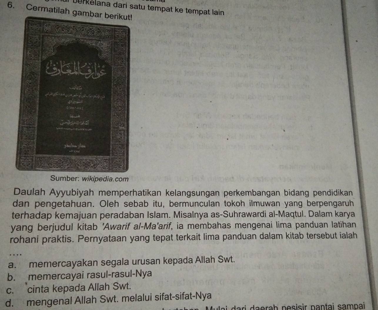 Il berkelana dari satu tempat ke tempat lain 
6. Cermatilah ga
Sumber: wikipedia.com
Daulah Ayyubiyah memperhatikan kelangsungan perkembangan bidang pendidikan
dan pengetahuan. Oleh sebab itu, bermunculan tokoh ilmuwan yang berpengaruh
terhadap kemajuan peradaban Islam. Misalnya as-Suhrawardi al-Maqtul. Dalam karya
yang berjudul kitab 'Awarif al-Ma'arif, ia membahas mengenai lima panduan latihan
rohani praktis. Pernyataan yang tepat terkait lima panduan dalam kitab tersebut ialah
...
a. memercayakan segala urusan kepada Allah Swt.
b. memercayai rasul-rasul-Nya
c. cinta kepada Allah Swt.
d. mengenal Allah Swt. melalui sifat-sifat-Nya
ua i ari daerah pesisir pantai sampai