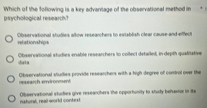 Which of the following is a key advantage of the observational method in
psychological research?
Observational studies allow researchers to establish clear cause-and-effect
relationships
Observational studies enable researchers to collect detailed, in-depth qualitative
data
Observational studies provide researchers with a high degree of control over the
research environment
Observational studies give researchers the opportunity to study behavior in its
natural, real-world context