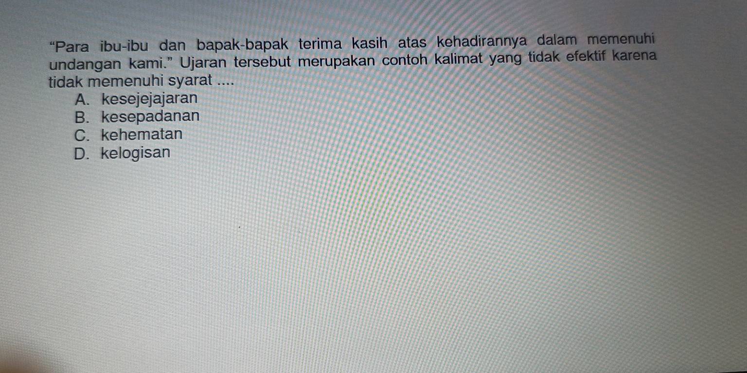 “Para ibu-ibu dan bapak-bapak terima kasih atas kehadirannya dalam memenuhi
undangan kami.”Ujaran tersebut merupakan contoh kalimat yang tidak efektif karena
tidak memenuhi syarat ....
A. kesejejajaran
B. kesepadanan
C. kehematan
D. kelogisan