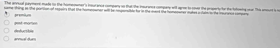 The annual payment made to the homeowner's insurance company so that the insurance company will agree to cover the property for the following year. This amount is ne
same thing as the portion of repairs that the homeowner will be responsible for in the event the homeowner makes a claim to the insurance company.
premium
post-morten
deductible
annual dues