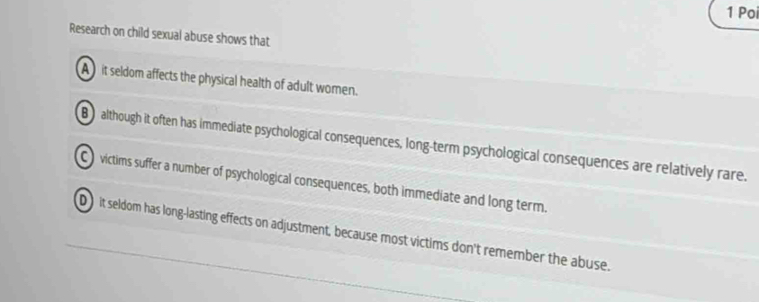 Poi
Research on child sexual abuse shows that
A it seldom affects the physical health of adult women.
B although it often has immediate psychological consequences, long-term psychological consequences are relatively rare.
C victims suffer a number of psychological consequences, both immediate and long term.
D it seldom has long-lasting effects on adjustment, because most victims don't remember the abuse.