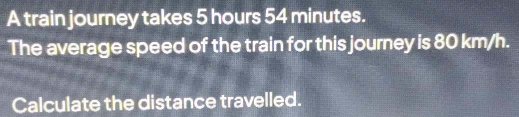 A train journey takes 5 hours 54 minutes. 
The average speed of the train for this journey is 80 km/h. 
Calculate the distance travelled.