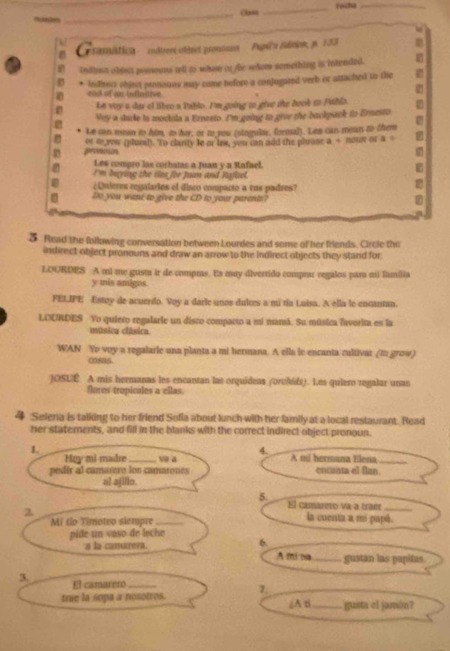 Facha_
_On

amatic ' rdirest-obbret pronouns ' ' Pupicu filition, p. 133
2
indima object prenouus tell t whon or fbe rhom something is intended.
lnstbect object pronauas may come before a conjugated verb or attached to the
cod of an infintive
Le vay a dar el libro a Pablo. I'm going to give the book to Publa.
Voy a darle ia moctula a Ernesto. I'm going to give the backpack to Ernesto.
2
Le can mean to him, to her, or to you (stogular, formal). Les can mean to them
or i you (plurah). To clarity le or les, you can add the phrose a + nowr or a 。
proncón s
Les compro las corbatas a Juan y a Rafael.
I'm baying the ties for Juan and Rafael.
¿Qnieres regalaries el disco compacto a tus padres?
Do you want to give the CD to your parents?
5 Read the following conversation between Lourdes and some of her friends. Circle the
indirect object pronouns and draw an arrow to the Indirect objects they stand for
LOURDES A mi me gusta ir de compras. Es may divertido comprar regalos para mi família
y mis amigos.
FELIPE Estoy de acuerdo. Voy a darie unos dultes a mi tía Luisa. A ella le encantan.
LOURDES Vo quiero regalarie un disro comparto a mi mamá. Su música favorita es la
música clásica.
WAN Yo voy a regalarie una planta a mi hermana. A ella le encanta cultivar (to grow)
cosa5.
JOSUÉ A mis hermanas les encantan las orquideas (orchids). Les quiero regalar unas
flores tropicules a ellas.
4 Selena is talking to her friend Sofia about lunch with her family at a local restaurant. Read
her statements, and fill in the blanks with the correct indirect object pronoun.
1.
4.
Hoy mi madre_ va a A mi hermana Elena_
pedir al camatero los camarones encant el flan.
al ajillo.
5.
2
El camarero va a traer_
Mi to Timoteo slempre_
la cuenta a m papá.
pide un vaso de leche
a la camarera.
6.
A mi na _gustan las papitas
3. El camarero_
7.
trie la sopa a nosotros. (A ti_ gusta el jamón?