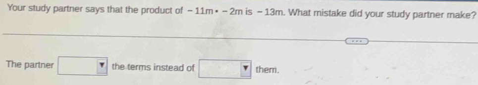 Your study partner says that the product of -11m· -2m is - 13m. What mistake did your study partner make? 
The partner □ the terms instead of □ them.