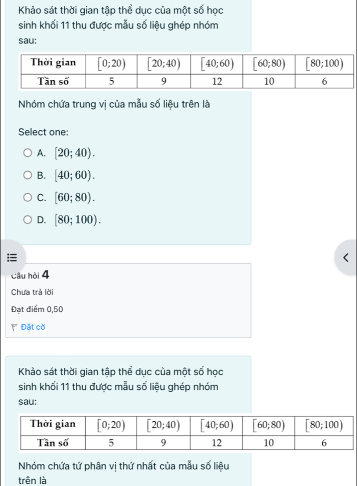 Khảo sát thời gian tập thể dục của một số học
sinh khối 11 thu được mẫu số liệu ghép nhóm
sau:
Nhóm chứa trung vị của mẫu số liệu trên là
Select one:
A. [20;40).
B. [40;60).
C. [60;80).
D. [80;100).
Câu hòi 4
Chưa trà lời
Đạt điểm 0,50
◤ Đặt cờ
Khảo sát thời gian tập thể dục của một số học
sinh khối 11 thu được mẫu số liệu ghép nhóm
sau:
Nhóm chứa tứ phân vị thứ nhất của mẫu số liệu
trên là