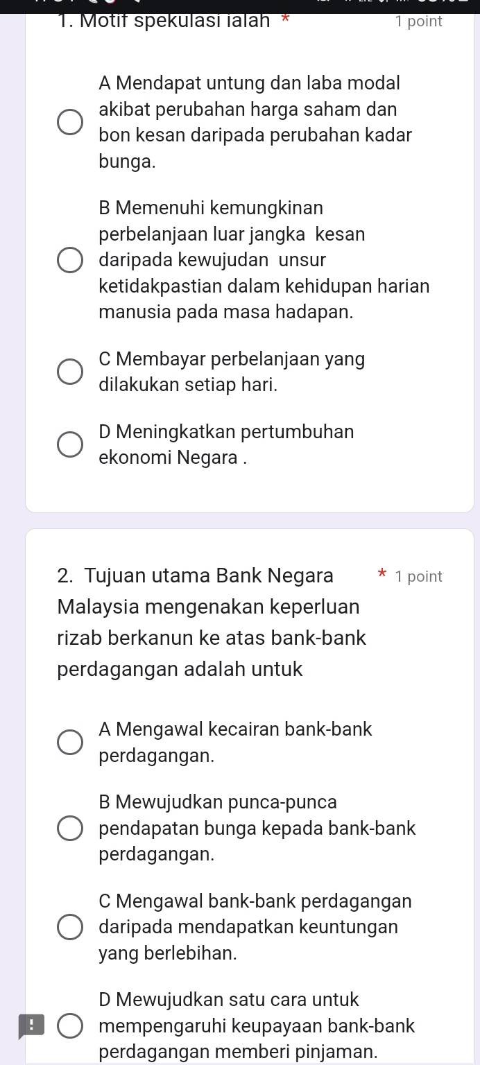 Motif spekulasi ialah * 1 point
A Mendapat untung dan laba modal
akibat perubahan harga saham dan
bon kesan daripada perubahan kadar
bunga.
B Memenuhi kemungkinan
perbelanjaan luar jangka kesan
daripada kewujudan unsur
ketidakpastian dalam kehidupan harian
manusia pada masa hadapan.
C Membayar perbelanjaan yang
dilakukan setiap hari.
D Meningkatkan pertumbuhan
ekonomi Negara .
2. Tujuan utama Bank Negara 1 point
Malaysia mengenakan keperluan
rizab berkanun ke atas bank-bank
perdagangan adalah untuk
A Mengawal kecairan bank-bank
perdagangan.
B Mewujudkan punca-punca
pendapatan bunga kepada bank-bank
perdagangan.
C Mengawal bank-bank perdagangan
daripada mendapatkan keuntungan
yang berlebihan.
D Mewujudkan satu cara untuk
! mempengaruhi keupayaan bank-bank
perdagangan memberi pinjaman.