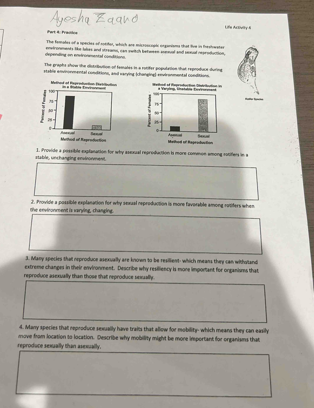 Life Activity 4 
Part 4: Practice 
The females of a species of rotifer, which are microscopic organisms that live in freshwater 
environments like lakes and streams, can switch between asexual and sexual reproduction, 
depending on environmental conditions. 
The graphs show the distribution of females in a rotifer population that reproduce during 
stable environmental conditions, and varying (changing) environmental conditions. 


Rotifer Species 


1. Provide a possible explanation for why asexual reproduction is more common among rotifers in a 
stable, unchanging environment. 
2. Provide a possible explanation for why sexual reproduction is more favorable among rotifers when 
the environment is varying, changing. 
3. Many species that reproduce asexually are known to be resilient- which means they can withstand 
extreme changes in their environment. Describe why resiliency is more important for organisms that 
reproduce asexually than those that reproduce sexually. 
4. Many species that reproduce sexually have traits that allow for mobility- which means they can easily 
move from location to location. Describe why mobility might be more important for organisms that 
reproduce sexually than asexually.