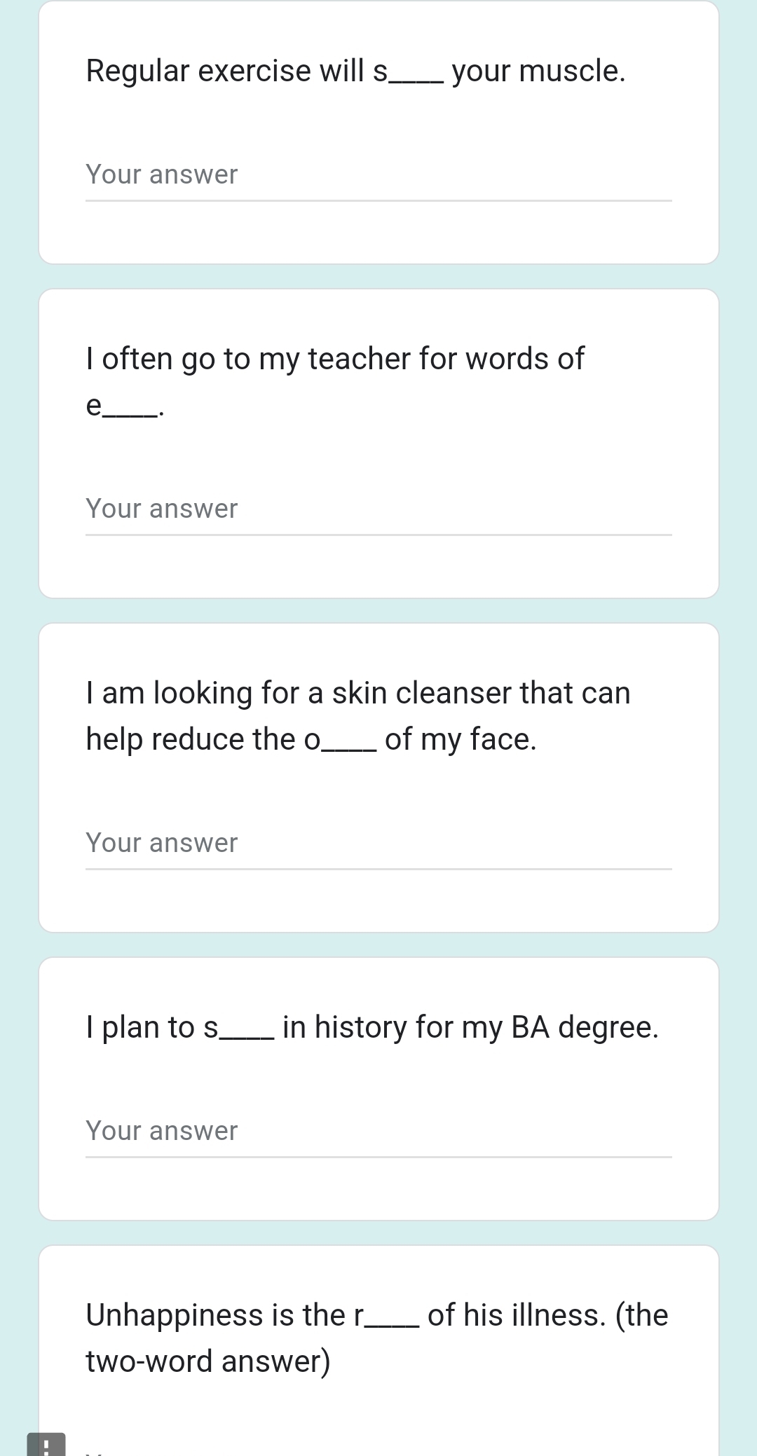 Regular exercise will s_ your muscle. 
Your answer 
I often go to my teacher for words of 
e._ . 
Your answer 
I am looking for a skin cleanser that can 
help reduce the o_ of my face. 
Your answer 
I plan to s_ in history for my BA degree. 
Your answer 
Unhappiness is the r_ of his illness. (the 
two-word answer)