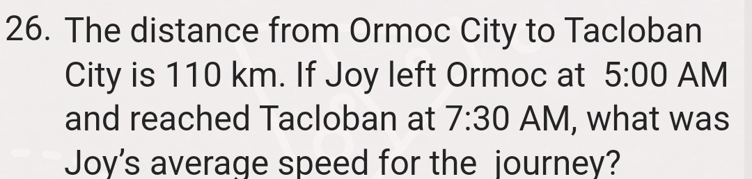 The distance from Ormoc City to Tacloban 
City is 110 km. If Joy left Ormoc at 5:00 AM 
and reached Tacloban at 7:30 AM, what was 
Joy's average speed for the journey?