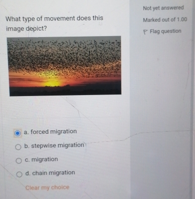 Not yet answered
What type of movement does this Marked out of 1.00
image depict? Flag question
a. forced migration
b. stepwise migration
c. migration
d. chain migration
Clear my choice