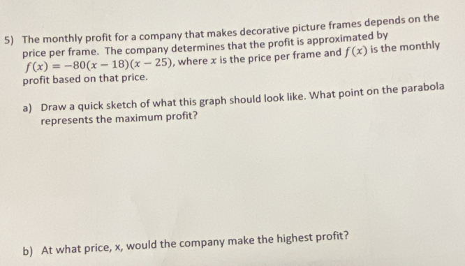 The monthly profit for a company that makes decorative picture frames depends on the 
price per frame. The company determines that the profit is approximated by
f(x)=-80(x-18)(x-25) , where x is the price per frame and f(x) is the monthly 
profit based on that price. 
a) Draw a quick sketch of what this graph should look like. What point on the parabola 
represents the maximum profit? 
b) At what price, x, would the company make the highest profit?