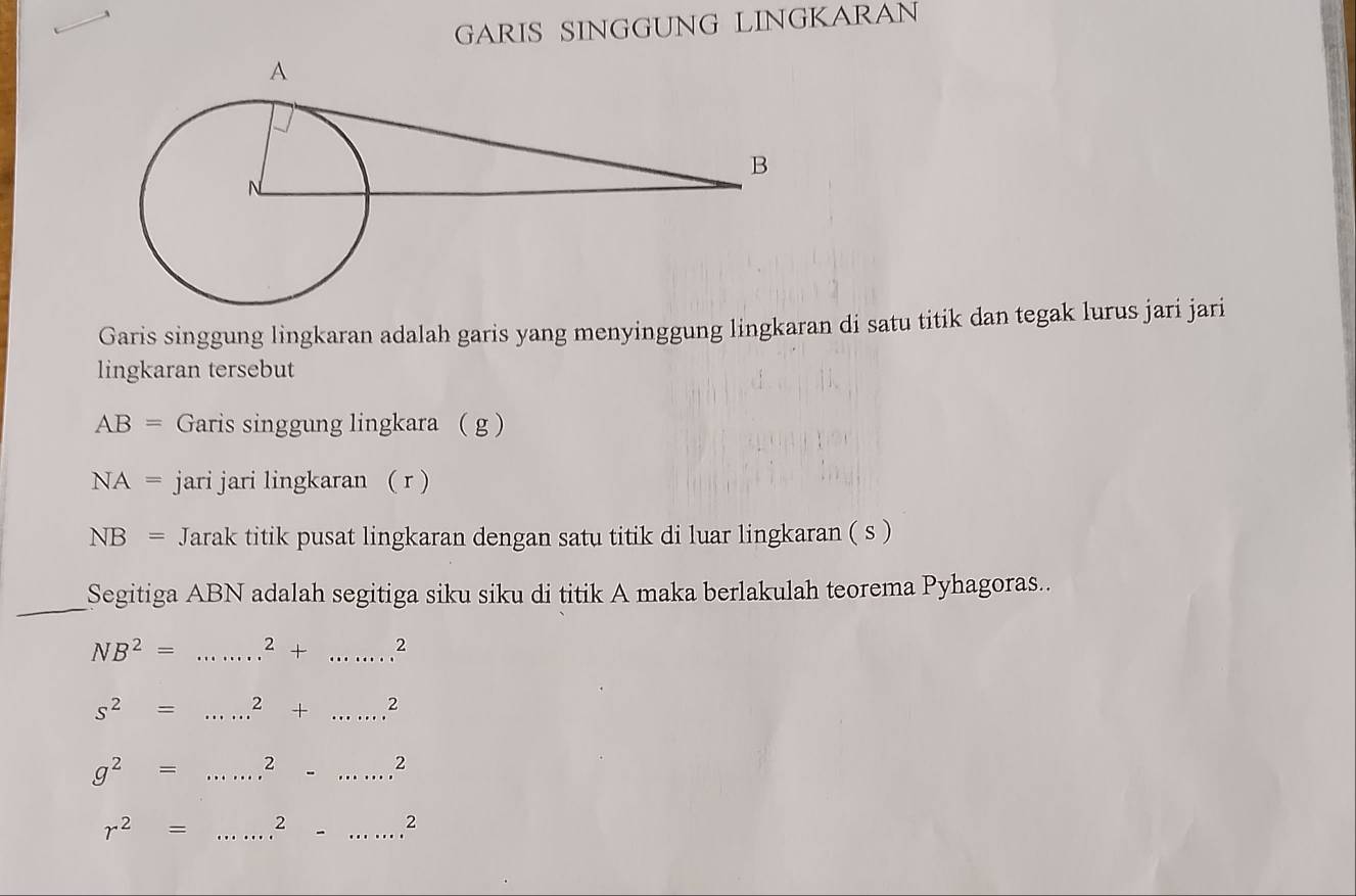 GARIS SINGGUNG LINGKARAN 
Garis singgung lingkaran adalah garis yang menyinggung lingkaran di satu titik dan tegak lurus jari jari 
lingkaran tersebut
AB= Garis singgung lingkara ( g )
NA= jari jari lingkaran ( r )
NB= Jarak titik pusat lingkaran dengan satu titik di luar lingkaran ( s ) 
_ 
Segitiga ABN adalah segitiga siku siku di titik A maka berlakulah teorema Pyhagoras..
NB^2= _  ^2+ _ 2
s^2= _ 2+......^2
g^2= _  .^......2
r^2= _  ...^2-......^2