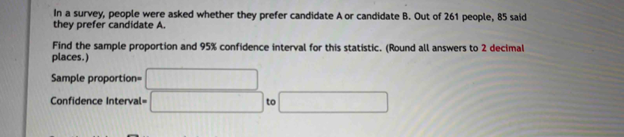 In a survey, people were asked whether they prefer candidate A or candidate B. Out of 261 people, 85 said 
they prefer candidate A. 
Find the sample proportion and 95% confidence interval for this statistic. (Round all answers to 2 decimal 
places.)
Sample proportion= □
Confidence Interval = □ to □