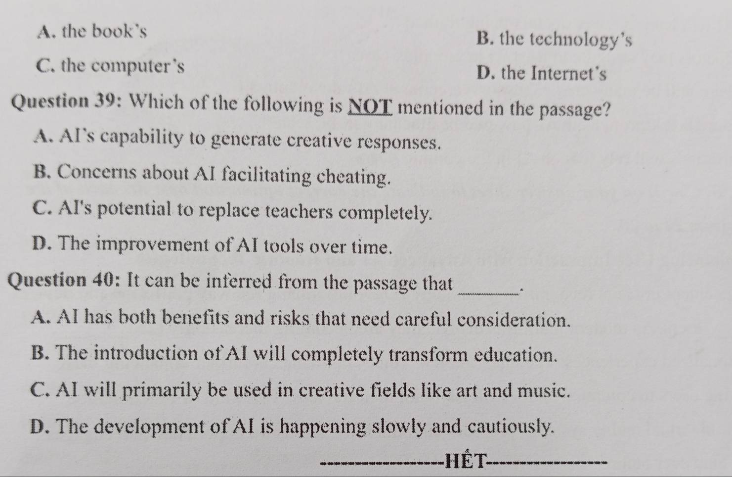 A. the book's B. the technology's
C. the computer's D. the Internet's
Question 39: Which of the following is NOT mentioned in the passage?
A. AI's capability to generate creative responses.
B. Concerns about AI facilitating cheating.
C. AI's potential to replace teachers completely.
D. The improvement of AI tools over time.
Question 40: It can be inferred from the passage that
_
A. AI has both benefits and risks that need careful consideration.
B. The introduction of AI will completely transform education.
C. AI will primarily be used in creative fields like art and music.
D. The development of AI is happening slowly and cautiously.
_Hết_