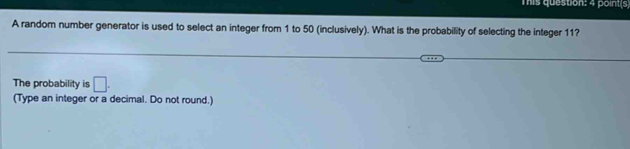 This question: 4 point(s 
A random number generator is used to select an integer from 1 to 50 (inclusively). What is the probability of selecting the integer 11? 
The probability is □. 
(Type an integer or a decimal. Do not round.)