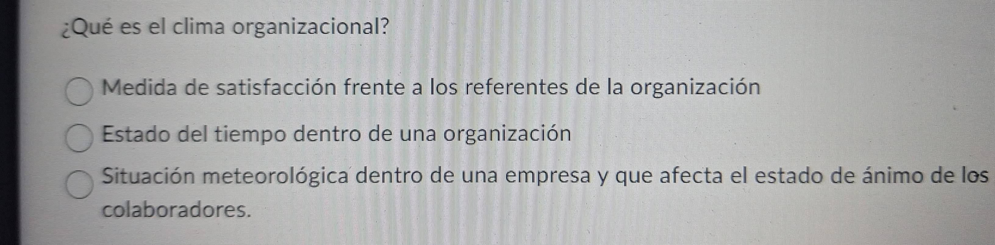 ¿Qué es el clima organizacional?
Medida de satisfacción frente a los referentes de la organización
Estado del tiempo dentro de una organización
Situación meteorológica dentro de una empresa y que afecta el estado de ánimo de los
colaboradores.