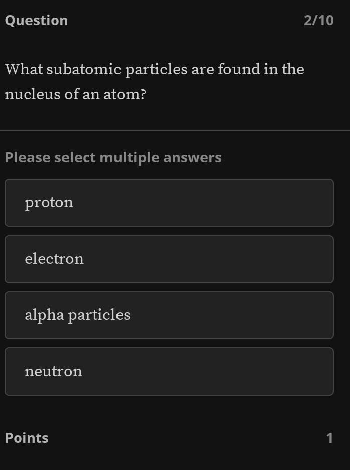 Question 2/10
What subatomic particles are found in the
nucleus of an atom?
Please select multiple answers
proton
electron
alpha particles
neutron
Points 1