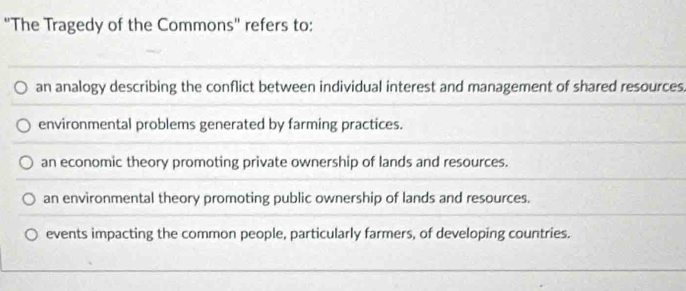 ''The Tragedy of the Commons'' refers to:
an analogy describing the conflict between individual interest and management of shared resources.
environmental problems generated by farming practices.
an economic theory promoting private ownership of lands and resources.
an environmental theory promoting public ownership of lands and resources.
events impacting the common people, particularly farmers, of developing countries.