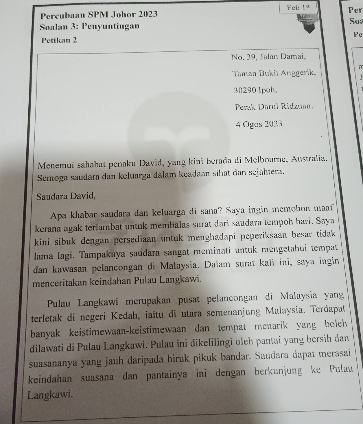 Feb 1st Per 
Percubaan SPM Johor 2023
Soa 
Soalan 3: Penyuntingan 
Pe 
Petikan 2
No. 39, Jalan Damai, 
n 
Taman Bukit Anggerik, 
J
30290 Ipoh, 
Perak Darul Ridzuan. 
4 Ogos 2023
Menemui sahabat penaku David, yang kini berada di Melbourne, Australia. 
Semoga saudara dan keluarga dalam keadaan sihat dan sejahtera. 
Saudara David, 
Apa khabar saudara dan keluarga di sana? Saya ingin memohon maaf 
kerana agak terlambat untuk membalas surat dari saudara tempoh hari. Saya 
kini sibuk dengan persediaan untuk menghadapi peperiksaan besar tidak 
lama lagi. Tampaknya saudara sangat meminati untuk mengetahui tempat 
dan kawasan pelancongan di Malaysia. Dalam surat kali ini, saya ingin 
menceritakan keindahan Pulau Langkawi. 
Pulau Langkawi merupakan pusat pelancongan di Malaysia yang 
terletak di negeri Kedah, iaitu di utara semenanjung Malaysia. Terdapat 
banyak keistimewaan-keistimewaan dan tempat menarik yang boleh 
dilawati di Pulau Langkawi. Pulau ini dikelilingi oleh pantai yang bersih dan 
suasananya yang jauh daripada hiruk pikuk bandar. Saudara dapat merasai 
keindahan suasana dan pantainya ini dengan berkunjung ke Pulau 
Langkawi.