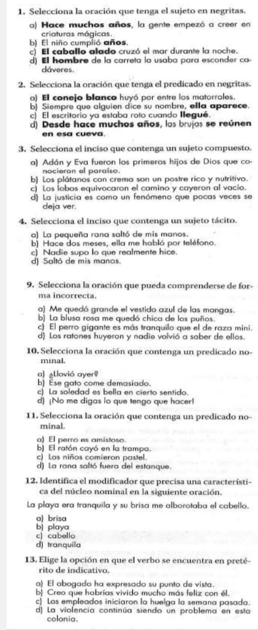 Selecciona la oración que tenga el sujeto en negritas.
a) Hace muchos años, la gente empezó a creer en
criaturas mágicas.
b) El niño cumplió años.
c) El caballo alado cruzó el mar durante la noche.
d) El hombre de la carreta la usaba para esconder ca-
dáveres.
2. Selecciona la oración que tenga el predicado en negritas.
a) El conejo blanco huyó por entre los matorrales.
b) Siempre que alguien dice su nombre, ella aparece.
c) El escritorio ya estaba roto cuando Ilegué.
d) Desde hace muchos años, las brujas se reúnen
en esa cueva.
3. Selecciona el inciso que contenga un sujeto compuesto.
a) Adán y Eva fueron los primeros hijos de Dios que co-
nocieron el paraíso.
b) Los plátanos con crema son un postre rico y nutritivo.
c) Los lobos equivocaron el camino y cayeron al vacio.
d) La justicia es como un fenómeno que pocas veces se
deja ver.
4. Selecciona el inciso que contenga un sujeto tácito.
a) La pequeña rana saltó de mis manos.
b) Hace dos meses, ella me habló por teléfono.
c) Nadie supo lo que realmente hice.
d) Saltó de mis manos.
9. Selecciona la oración que pueda comprenderse de for-
ma incorrecta.
a) Me quedó grande el vestido azul de las mangas.
b) La blusa rosa me quedó chica de los puños.
c) El perro gigante es más tranquilo que el de raza mini.
d) Los ratones huyeron y nadie volvió a saber de ellos.
10. Selecciona la oración que contenga un predicado no-
minal.
a) ¿llovió ayer
b) Ese gato come demasiado.
c) La soledad es bella en cierto sentido.
d) ¡No me digas lo que tengo que hacer!
11. Selecciona la oración que contenga un predicado no-
minal.
a) El perro es amistoso.
b) El ratón cayó en la trampa.
c) Los niños comieron pastel.
d) La rana saltó fuera del estanque.
12. Identifica el modificador que precisa una característi-
ca del núcleo nominal en la siguiente oración.
La playa era tranquila y su brisa me alborotaba el cabello.
a) brisa
b) playa
c) cabello
d) tranquila
13. Elige la opción en que el verbo se encuentra en preté-
rito de indicativo.
a) El abogado ha expresado su punto de vista.
b) Creo que habrías vivido mucho más feliz con él.
c) Los empleados iniciaron la huelga la semana pasada.
d) La violencia continúa siendo un problema en esta
colonia.