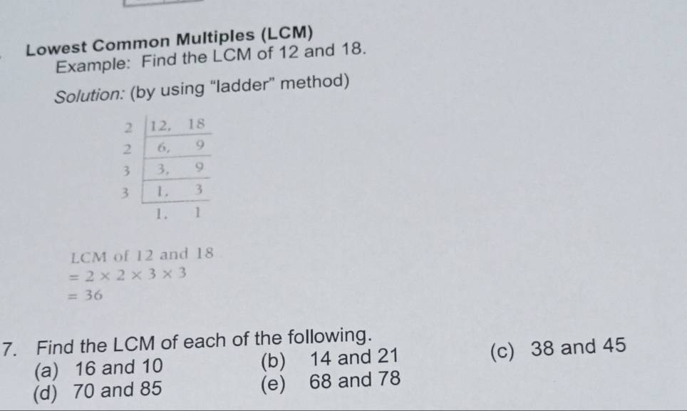 Lowest Common Multiples (LCM)
Example: Find the LCM of 12 and 18.
Solution: (by using “ladder” method)
LCM of 12 and 18
=2* 2* 3* 3
=36
7. Find the LCM of each of the following.
(a) 16 and 10 (b) 14 and 21 (c) 38 and 45
(d) 70 and 85 (e) 68 and 78