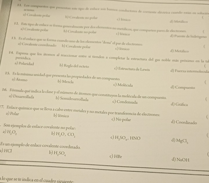 Los compuestos que presentan este tipo de enlace son buenos conductores de corriente eléctrica cuando están en solución
acuoaa:
a) Covalente polar b) Covalente no polar c) Iónico

d) Metálico
12. Este tipo de enlace se forma generalmente por dos elementos no metálicos, que comparten pares de electrones. C
a) Covalente polar b) Covalente no polar c) Iónico d) Puente de hidrógeno
13. Es el enlace que se forma cuando uno de los elementos ''dona'' el par de electrones:

a) Covalente coordinado b) Covalente polar c) Iónico d) Metálico
14. Expresa que los átomos al reaccionar entre sí tienden a completar la estructura del gas noble más próximo en la ta
periódica.

a) Polaridad b) Regla del octeto c) Estructura de Lewis d) Fuerza intermolecula
1 5. Es la mínima unidad que presenta las propiedades de un compuesto.
(
a) Átomo b) Mezcla c) Molécula d) Compuesto
16. Fórmula qué indica la clase y el número de átomos que constituyen la molécula de un compuesto.
(
a) Desarrollada b) Semidesarrollada c) Condensada d) Gráfica
17. Enlace químico que se lleva a cabo entre metales y no metales por transferencia de electrones:

a) Polar b) Iónico c) No polar d) Coordinado
. Son ejemplos de enlace covalente no polar:
a) H_2O_2

b) H_2O,CO_2 , HNO d) MgCl_2
c) H_2SO_4
Es un ejemplo de enlace covalente coordinado.
a) HCl b) H_2SO_4 c) HBr d) NaOH
a lo que se te indica en el cuadro siguiente: