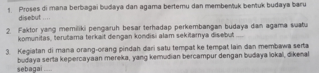 Proses di mana berbagai budaya dan agama bertemu dan membentuk bentuk budaya baru 
disebut .... 
2. Faktor yang memiliki pengaruh besar terhadap perkembangan budaya dan agama suatu 
komunitas, terutama terkait dengan kondisi alam sekitarnya disebut .... 
3. Kegiatan di mana orang-orang pindah dari satu tempat ke tempat lain dan membawa serta 
budaya serta kepercayaan mereka, yang kemudian bercampur dengan budaya lokal, dikenal 
sebagai ....