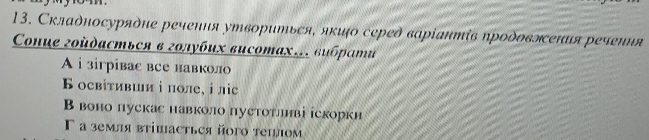 Складносуряὸие речения утвориться, яκιо сереὸ варіантів проδовлення речення
Coнце гοйдасться в голубих висотах… вυбрати
A i зiгрiвaс все навколо
Б освітившии і поле¸ ⅰ ліс
В воно пускас навколо пустотлнві іскорки
Γ а земля втішасться йοго теплом