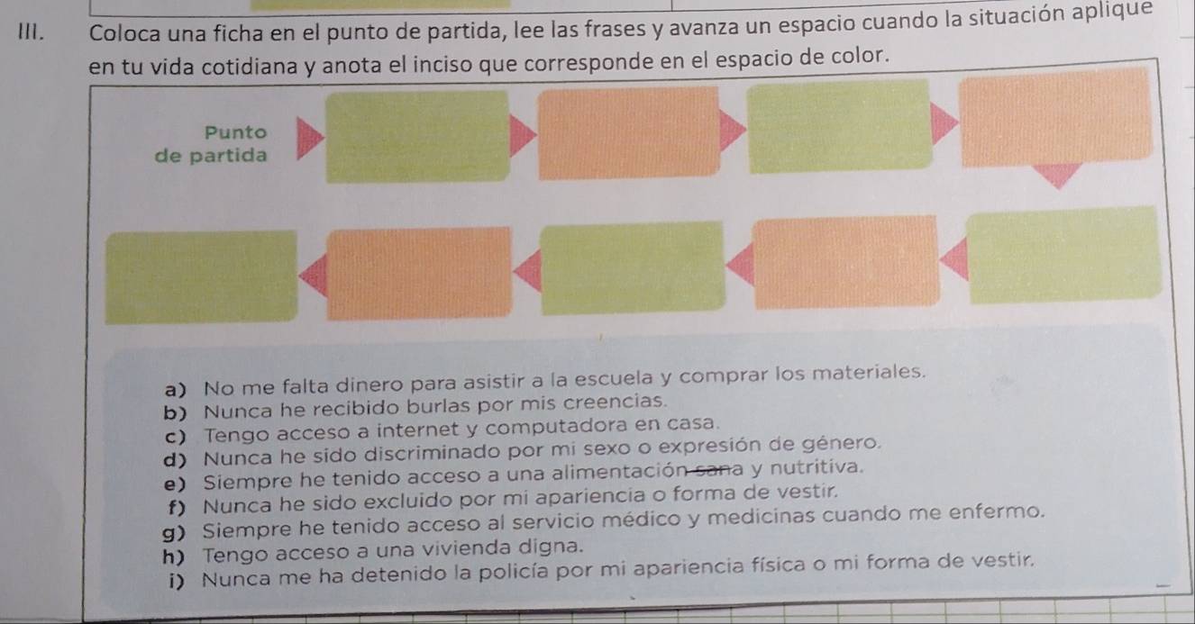 Coloca una ficha en el punto de partida, lee las frases y avanza un espacio cuando la situación aplique
en tu vida cotidiana y anota el inciso que corresponde en el espacio de color.
Punto
de partida
a) No me falta dinero para asistir a la escuela y comprar los materiales.
b) Nunca he recibido burlas por mis creencias.
c) Tengo acceso a internet y computadora en casa.
d) Nunca he sido discriminado por mi sexo o expresión de género.
e) Siempre he tenido acceso a una alimentación sana y nutritiva.
f) Nunca he sido excluido por mi apariencia o forma de vestir.
g) Siempre he tenido acceso al servicio médico y medicinas cuando me enfermo.
h) Tengo acceso a una vivienda digna.
i) Nunca me ha detenido la policía por mi apariencia física o mi forma de vestir.