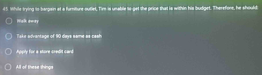 While trying to bargain at a furniture outlet, Tim is unable to get the price that is within his budget. Therefore, he should:
Walk away
Take advantage of 90 days same as cash
Apply for a store credit card
All of these things