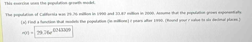 This exercise uses the population growth model. 
The population of California was 29.76 million in 1990 and 33.87 million in 2000. Assume that the population grows exponentially. 
(a) Find a function that models the population (in millions) t years after 1990. (Round your r value to six decimal places.)
n(t)=29.76e^(.0243309)