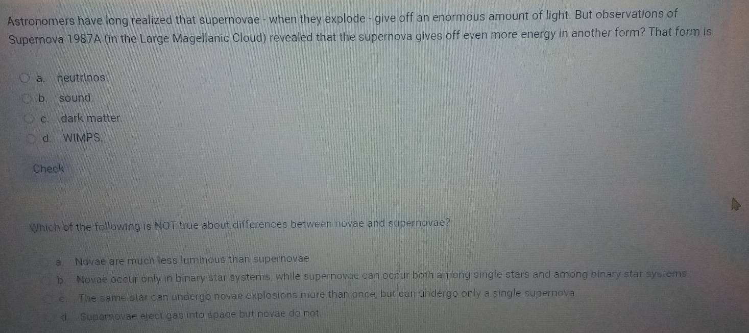 Astronomers have long realized that supernovae - when they explode - give off an enormous amount of light. But observations of
Supernova 1987A (in the Large Magellanic Cloud) revealed that the supernova gives off even more energy in another form? That form is
a. neutrinos.
b. sound.
c. dark matter.
d WIMPS
Check
Which of the following is NOT true about differences between novae and supernovae?
a. Novae are much less luminous than supernovae
b. Novae occur only in binary star systems, while supernovae can occur both among single stars and among binary star systems
c. The same star can undergo novae explosions more than once, but can undergo only a single supernova
d Supernovae eject gas into space but novae do not.