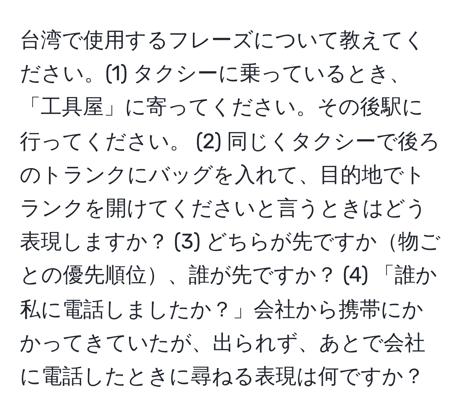 台湾で使用するフレーズについて教えてください。(1) タクシーに乗っているとき、「工具屋」に寄ってください。その後駅に行ってください。 (2) 同じくタクシーで後ろのトランクにバッグを入れて、目的地でトランクを開けてくださいと言うときはどう表現しますか？ (3) どちらが先ですか物ごとの優先順位、誰が先ですか？ (4) 「誰か私に電話しましたか？」会社から携帯にかかってきていたが、出られず、あとで会社に電話したときに尋ねる表現は何ですか？